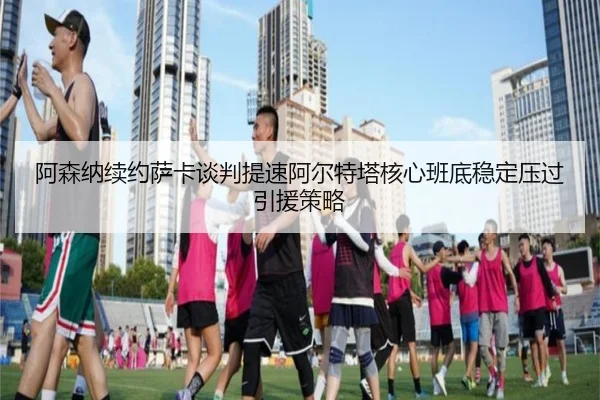 阿森纳续约萨卡谈判提速阿尔特塔核心班底稳定压过引援策略